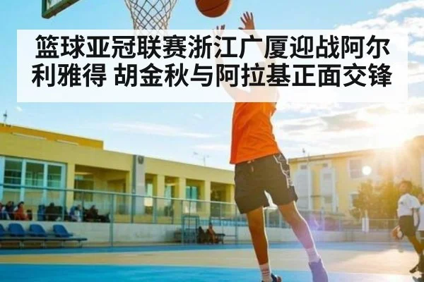 篮球亚冠联赛浙江广厦迎战阿尔利雅得 胡金秋与阿拉基正面交锋