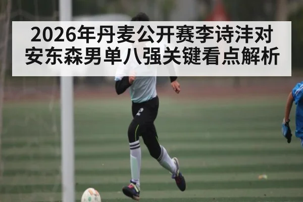 2026年丹麦公开赛李诗沣对安东森男单八强关键看点解析
